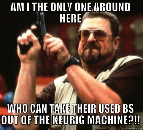 AM I THE ONLY ONE AROUND HERE WHO CAN TAKE THEIR USED BS OUT OF THE KEURIG MACHINE?!! Am I The Only One Around Here