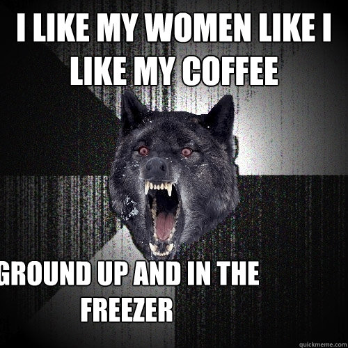 I like my women like I like my coffee GROUND UP AND IN THE FREEZER  Insanity Wolf