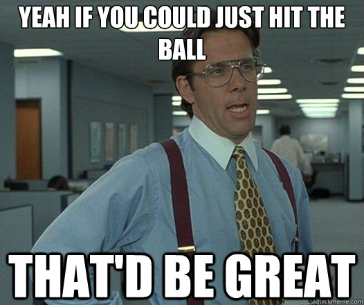 Yeah if you could just hit the ball That'd be great  Lumbergh