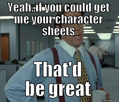 YEAH..IF YOU COULD GET ME YOUR CHARACTER SHEETS THAT'D BE GREAT Bill Lumbergh