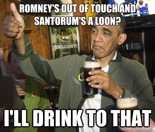 Romney's out of touch and Santorum's a loon? I'll drink to that  Upvoting Obama
