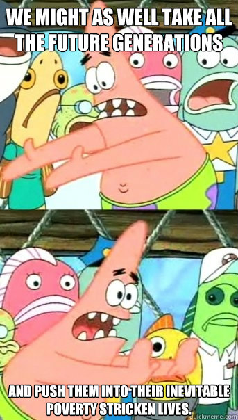 we might as well take all the future generations and push them into their inevitable poverty stricken lives.  Push it somewhere else Patrick