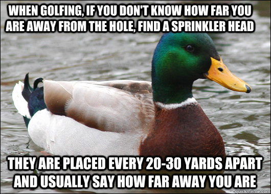 When golfing, if you don't know how far you are away from the hole, find a sprinkler head they are placed every 20-30 yards apart and usually say how far away you are   Actual Advice Mallard
