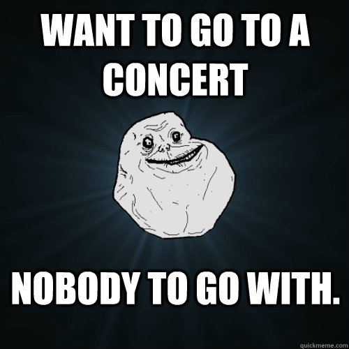 Want to go to a concert nobody to go with.  Forever Alone