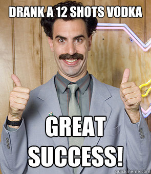 Drank a 12 shots vodka Great success!  Borat