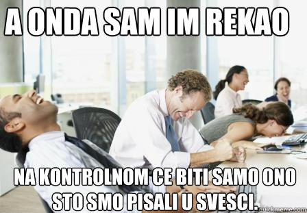 A ONDA SAM IM REKAO NA KONTROLNOM CE BITI SAMO ONO STO SMO PISALI U SVESCI.  laughing Business People
