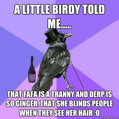 A little birdy told me..... That fafa is a tranny and derp is so ginger, that she blinds people when they see her hair :o  Rich Raven