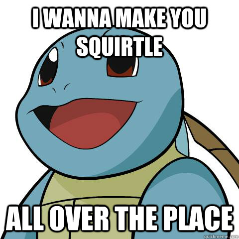 i wanna make you squirtle  all over the place  Squirtle