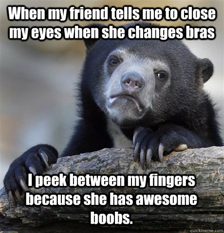 When my friend tells me to close my eyes when she changes bras I peek between my fingers because she has awesome boobs. - When my friend tells me to close my eyes when she changes bras I peek between my fingers because she has awesome boobs.  Confession Bear