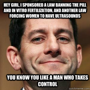 Hey girl, I sponsored a law banning the pill and in vitro fertilization, and another law forcing women to have ultrasounds you know you like a man who takes control  - Hey girl, I sponsored a law banning the pill and in vitro fertilization, and another law forcing women to have ultrasounds you know you like a man who takes control   Paul Ryan choices meme