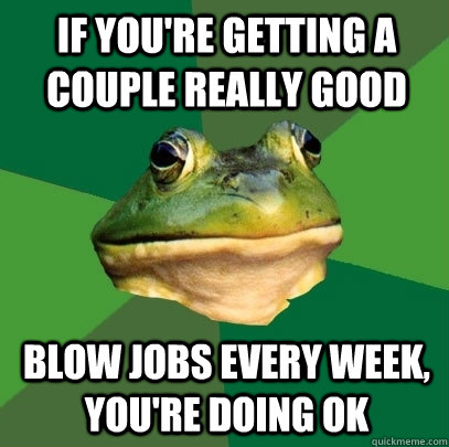 If you're getting a couple really good blow jobs every week, you're doing ok - If you're getting a couple really good blow jobs every week, you're doing ok  Foul Bachelor Frog