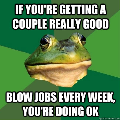 If you're getting a couple really good blow jobs every week, you're doing ok  Foul Bachelor Frog