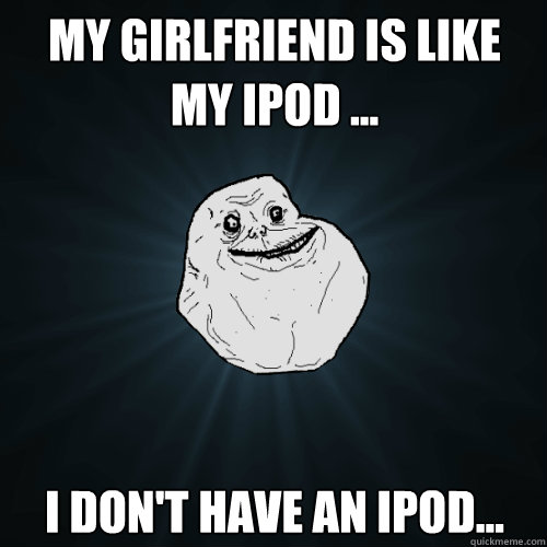 My girlfriend is like my ipod ... I don't have an ipod...  Forever Alone