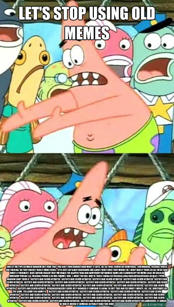 Let's stop using old memes and let me type so much random shit here that you can't even understand what it says. lol go troll zeerek or something. i am amazing. fucking trolls are fucking. no that doesn't really make sense... lets just say Giant dinosaurs  Push it somewhere else Patrick