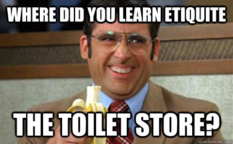 Where did you learn etiquite The toilet store?  