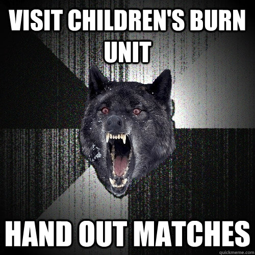 visit children's burn unit hand out matches  Insanity Wolf