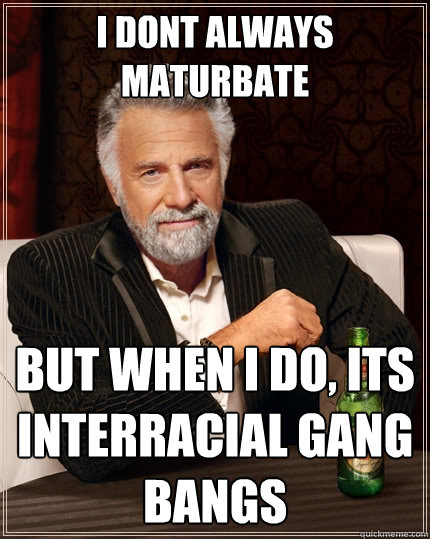 i dont always maturbate But when I do, its interracial gang bangs  The Most Interesting Man In The World
