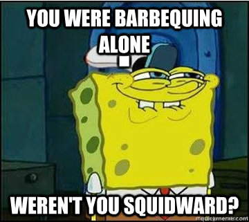You were barbequing alone weren't you squidward?  Spongebob