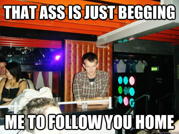 that ass is just begging me to follow you home  