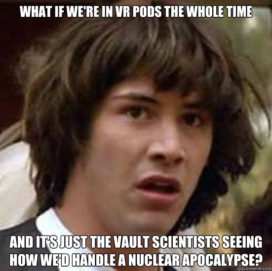 What if we're in VR Pods the whole time and it's just the vault scientists seeing how we'd handle a nuclear apocalypse?   conspiracy keanu