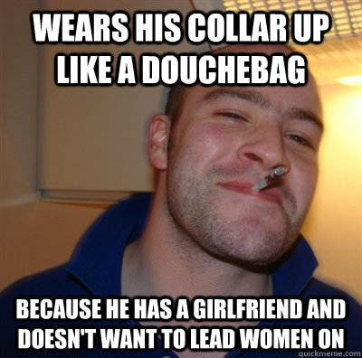 Wears his collar up like a douchebag because he has a girlfriend and doesn't want to lead women on  GoodGuyGreg