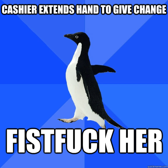 Cashier extends hand to give change fistfuck her    Socially Awkward Penguin