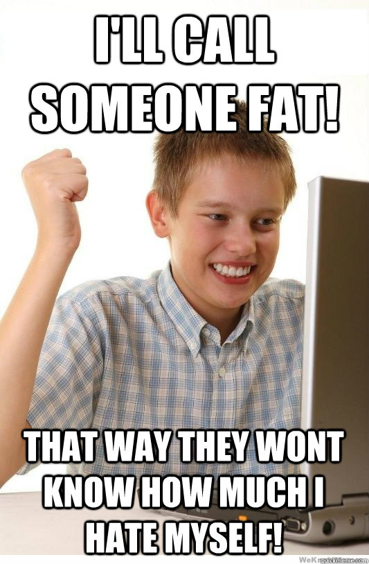 I'll call someone fat! That way they wont know how much I hate myself!  First Day On Internet Kid