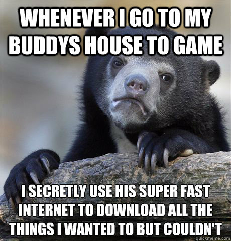 whenever i go to my buddys house to game i secretly use his super fast internet to download all the things i wanted to but couldn't   Confession Bear