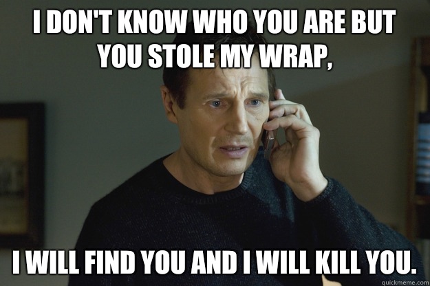 I don't know who you are but you stole my wrap, I will find you and I will kill you.   Taken Liam Neeson