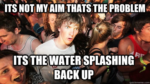 Its not my aim thats the problem Its the water splashing back up   Sudden Clarity Clarence