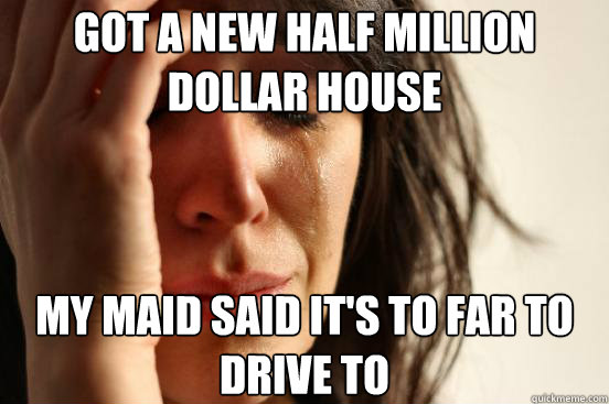 got a new half million dollar house my maid said it's to far to drive to  First World Problems