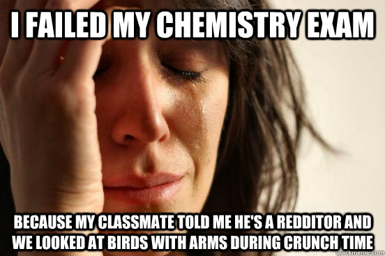 i failed my chemistry exam because my classmate told me he's a redditor and we looked at birds with arms during crunch time  First World Problems