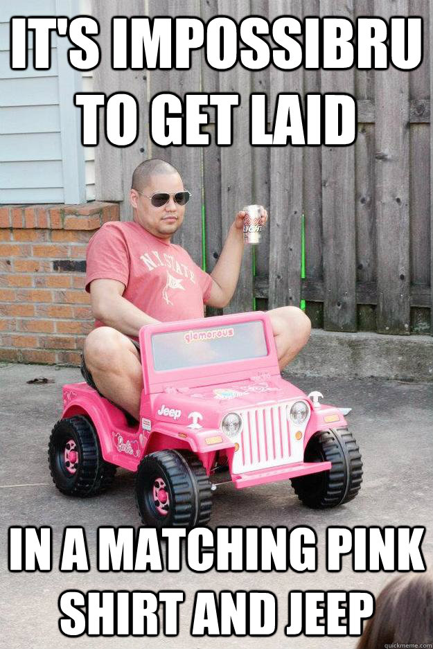 it's impossibru to get laid in a matching pink shirt and jeep  drunk dad