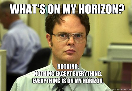 What's on my horizon? Nothing.
Nothing except everything.    Everything is on my horizon.  Schrute