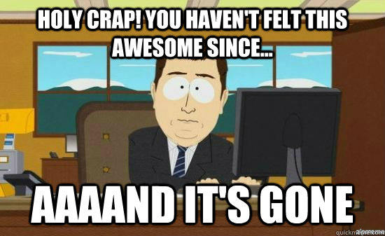 Holy crap! you Haven't felt this awesome since... AAAAND it's GONE  aaaand its gone