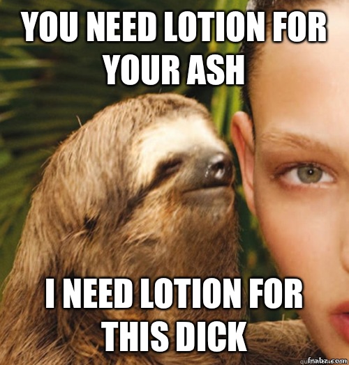 You need lotion for your ash I need lotion for this dick  rape sloth