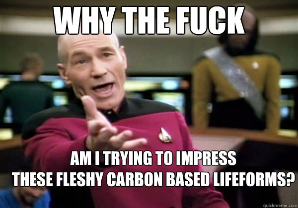 Why the fuck Am I trying to impress 
these fleshy carbon based lifeforms?  Why The Fuck Picard