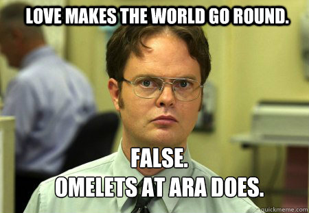 Love makes the world go round. FALSE.  
Omelets at ARA does.  Schrute