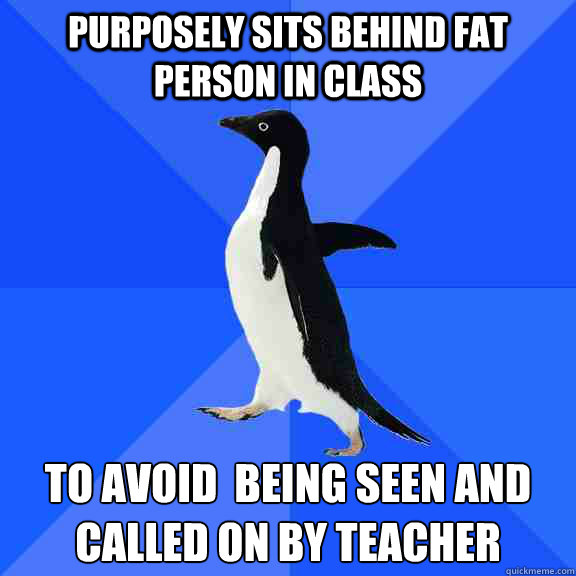 purposely sits behind fat person in class  to avoid  being seen and called on by teacher   Socially Awkward Penguin