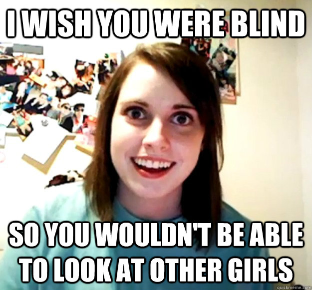 I Wish you were Blind so you wouldn't be able to look at other girls  Overly Attached Girlfriend