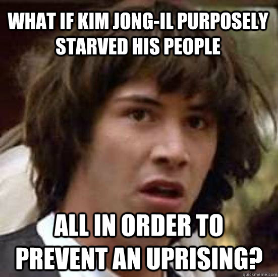 What if kim jong-il purposely starved his people all in order to prevent an uprising? - What if kim jong-il purposely starved his people all in order to prevent an uprising?  conspiracy keanu
