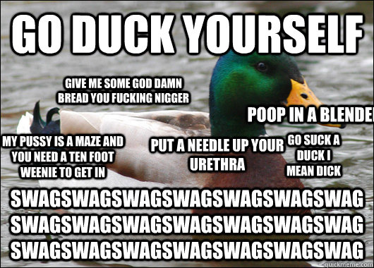go duck yourself swagswagswagswagswagswagswagswagswagswagswagswagswagswagswagswagswagswagswagswagswag go suck a duck i mean dick give me some god damn bread you fucking nigger My pussy is a maze and you need a ten foot weenie to get in put a needle up you  Actual Advice Mallard