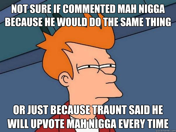 Not sure IF COMMENTED MAH NIGGA BECAUSE HE WOULD DO THE SAME THING Or JUST BECAUSE TRAUNT SAID HE WILL UPVOTE MAH NIGGA EVERY TIME  Futurama Fry