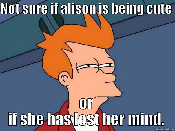 NOT SURE IF ALISON IS BEING CUTE OR IF SHE HAS LOST HER MIND. Futurama Fry