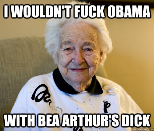 I wouldn't fuck Obama with bea arthur's dick  Scumbag Grandma