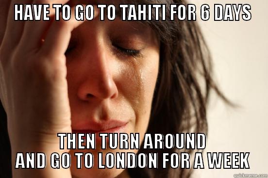 HAVE TO GO TO TAHITI FOR 6 DAYS THEN TURN AROUND AND GO TO LONDON FOR A WEEK First World Problems