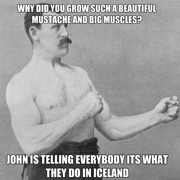 why did you grow such a beautiful mustache and big muscles? John is telling everybody its what they do in Iceland - why did you grow such a beautiful mustache and big muscles? John is telling everybody its what they do in Iceland  Misc