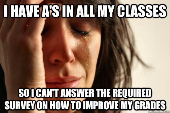 I have A's in all my classes So i can't answer the required survey on how to improve my grades  First World Problems