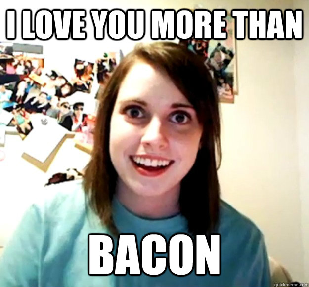 I love you more than bacon  Overly Attached Girlfriend
