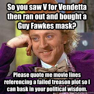 So you saw V for Vendetta then ran out and bought a Guy Fawkes mask? Please quote me movie lines referencing a failed treason plot so I can bask in your political wisdom. - So you saw V for Vendetta then ran out and bought a Guy Fawkes mask? Please quote me movie lines referencing a failed treason plot so I can bask in your political wisdom.  Condescending Wonka